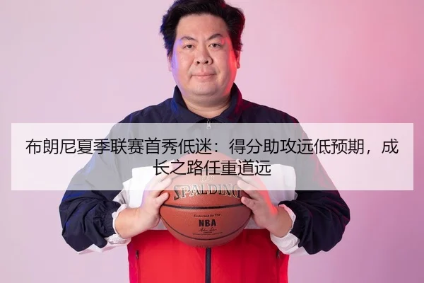 布朗尼夏季联赛首秀低迷：得分助攻远低预期，成长之路任重道远