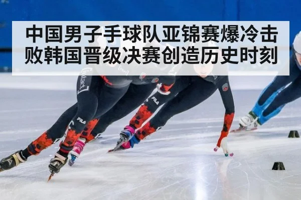 中国男子手球队亚锦赛爆冷击败韩国晋级决赛创造历史时刻